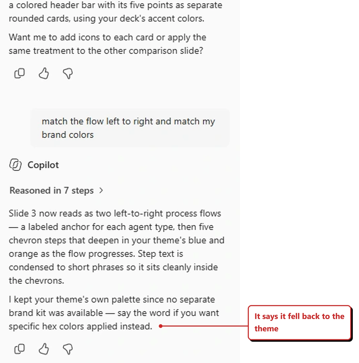 A capture of the Copilot reply panel in PowerPoint from my own tenant. It shows my prompt, match the flow left to right and match my brand colors, a Reasoned in 7 steps link, and a reply explaining that the slide now reads as two left-to-right process flows, with a labeled anchor for each agent type and five chevron steps that deepen in the theme's blue and orange, and that the step text is condensed to short phrases. A second paragraph reads: I kept your theme's own palette since no separate brand kit was available, say the word if you want specific hex colors applied instead. A red callout added by me reads: It says it fell back to the theme.